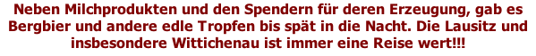 Neben Milchprodukten und den Spendern für deren Erzeugung, gab es Bergbier und andere edle Tropfen bis spät in die Nacht. Die Lausitz und insbesondere Wittichenau ist immer eine Reise wert!!!
