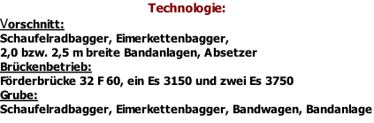 Technologie: Vorschnitt: Schaufelradbagger, Eimerkettenbagger, 2,0 bzw. 2,5 m breite Bandanlagen, Absetzer Brückenbetrieb: Förderbrücke 32 F 60, ein Es 3150 und zwei Es 3750 Grube: Schaufelradbagger, Eimerkettenbagger, Bandwagen, Bandanlage