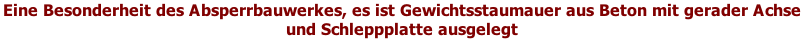 Eine Besonderheit des Absperrbauwerkes, es ist Gewichtsstaumauer aus Beton mit gerader Achse und Schleppplatte ausgelegt