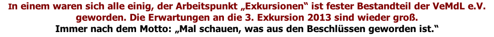In einem waren sich alle einig, der Arbeitspunkt „Exkursionen“ ist fester Bestandteil der VeMdL e.V. geworden. Die Erwartungen an die 3. Exkursion 2013 sind wieder groß.  Immer nach dem Motto: „Mal schauen, was aus den Beschlüssen geworden ist.“